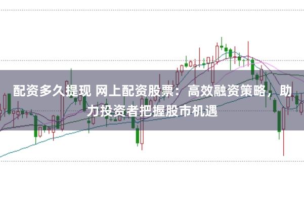 配资多久提现 网上配资股票：高效融资策略，助力投资者把握股市机遇