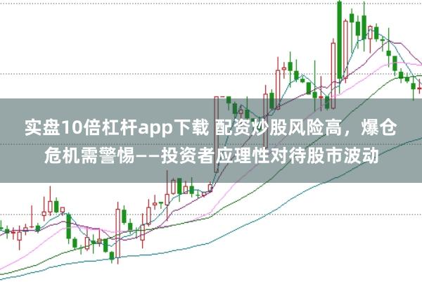 实盘10倍杠杆app下载 配资炒股风险高，爆仓危机需警惕——投资者应理性对待股市波动