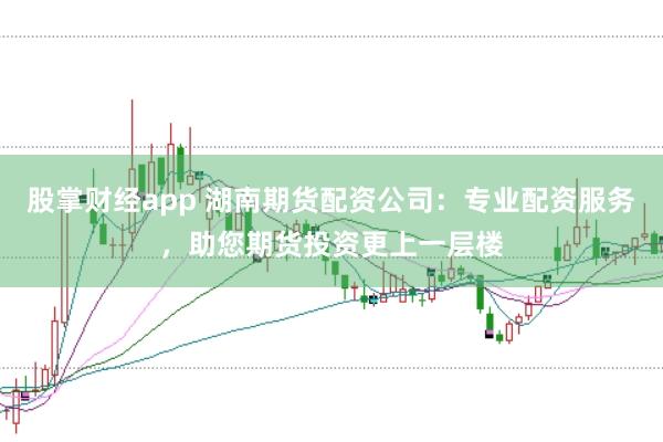 股掌财经app 湖南期货配资公司：专业配资服务，助您期货投资更上一层楼