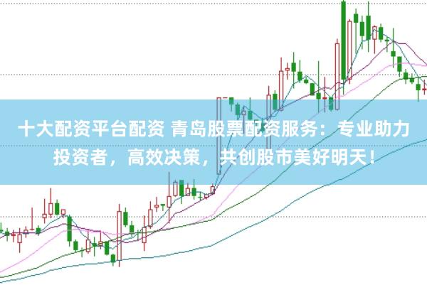 十大配资平台配资 青岛股票配资服务：专业助力投资者，高效决策，共创股市美好明天！