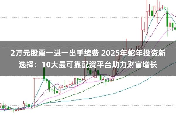 2万元股票一进一出手续费 2025年蛇年投资新选择：10大最可靠配资平台助力财富增长