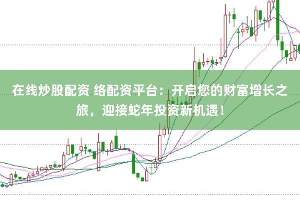 在线炒股配资 络配资平台：开启您的财富增长之旅，迎接蛇年投资新机遇！