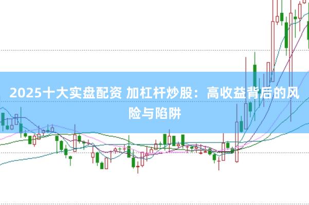 2025十大实盘配资 加杠杆炒股：高收益背后的风险与陷阱