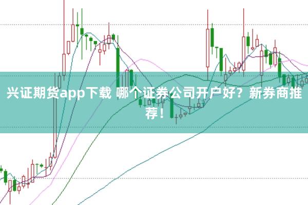 兴证期货app下载 哪个证券公司开户好？新券商推荐！