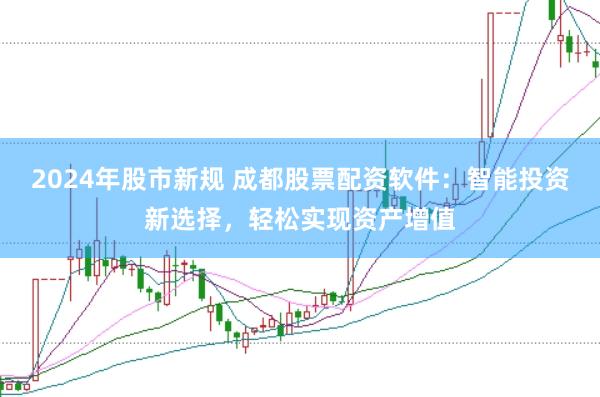 2024年股市新规 成都股票配资软件：智能投资新选择，轻松实现资产增值