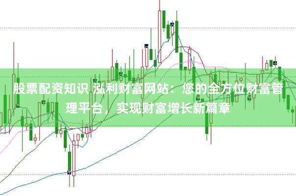 股票配资知识 泓利财富网站：您的全方位财富管理平台，实现财富增长新篇章