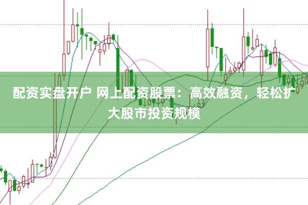 配资实盘开户 网上配资股票：高效融资，轻松扩大股市投资规模