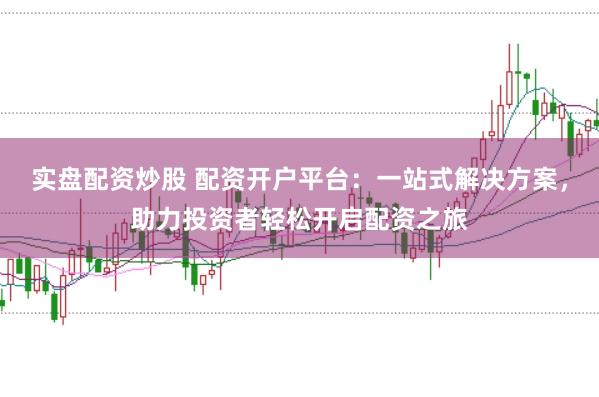 实盘配资炒股 配资开户平台：一站式解决方案，助力投资者轻松开启配资之旅