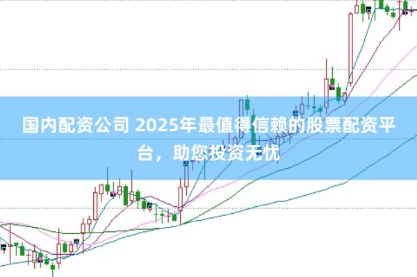 国内配资公司 2025年最值得信赖的股票配资平台，助您投资无忧