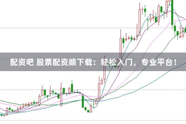 配资吧 股票配资顺下载：轻松入门，专业平台！