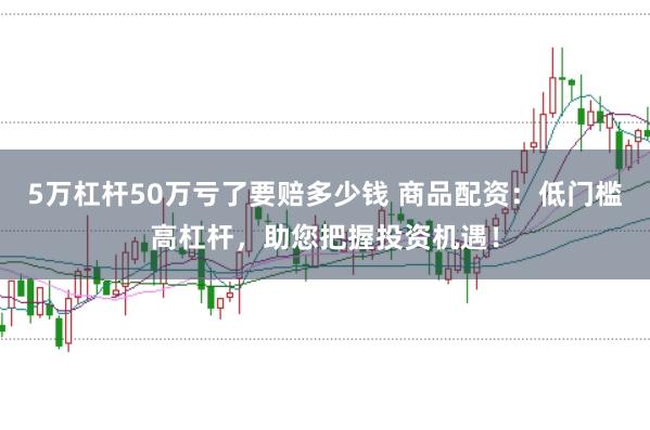 5万杠杆50万亏了要赔多少钱 商品配资：低门槛高杠杆，助您把握投资机遇！