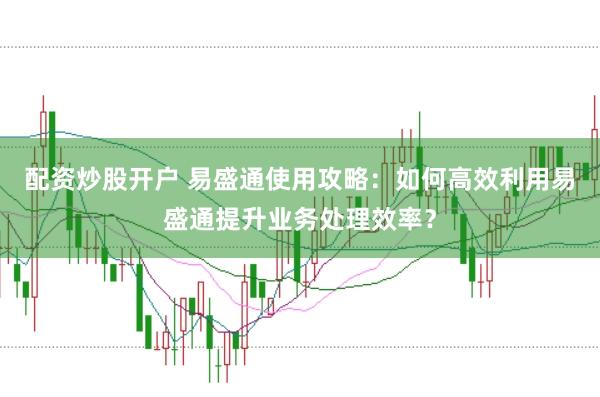 配资炒股开户 易盛通使用攻略：如何高效利用易盛通提升业务处理效率？