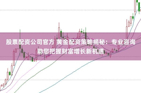 股票配资公司官方 黄金配资策略揭秘：专业咨询助您把握财富增长新机遇