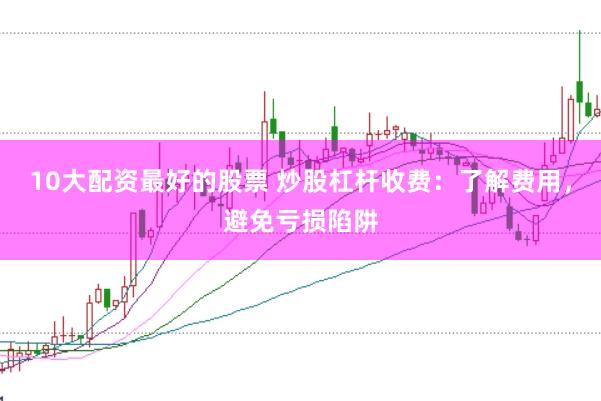 10大配资最好的股票 炒股杠杆收费：了解费用，避免亏损陷阱
