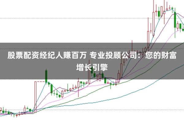 股票配资经纪人赚百万 专业投顾公司：您的财富增长引擎