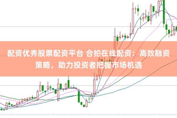 配资优秀股票配资平台 合拍在线配资：高效融资策略，助力投资者把握市场机遇