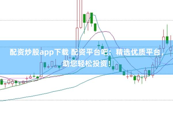 配资炒股app下载 配资平台吧：精选优质平台，助您轻松投资！