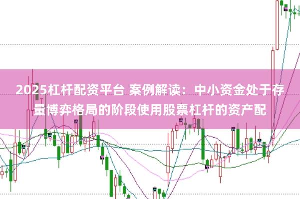 2025杠杆配资平台 案例解读:中小资金处于存量博弈格局的阶段使用股票杠杆的资产配