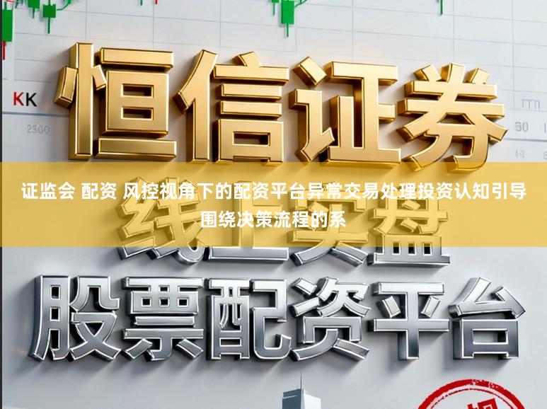 证监会 配资 风控视角下的配资平台异常交易处理投资认知引导围绕决策流程的系