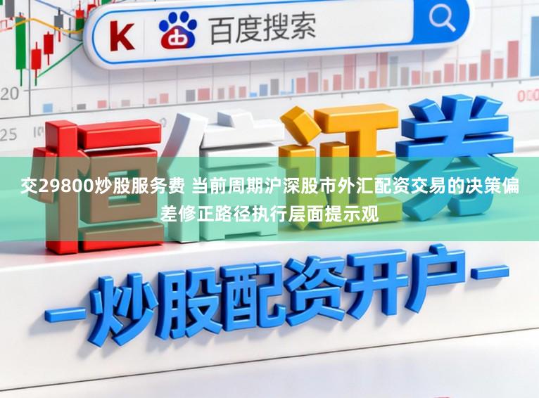 交29800炒股服务费 当前周期沪深股市外汇配资交易的决策偏差修正路径执行层面提示观