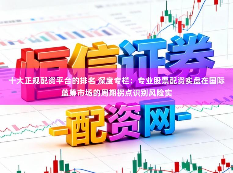 十大正规配资平台的排名 深度专栏:专业股票配资实盘在国际蓝筹市场的周期拐点识别风险实