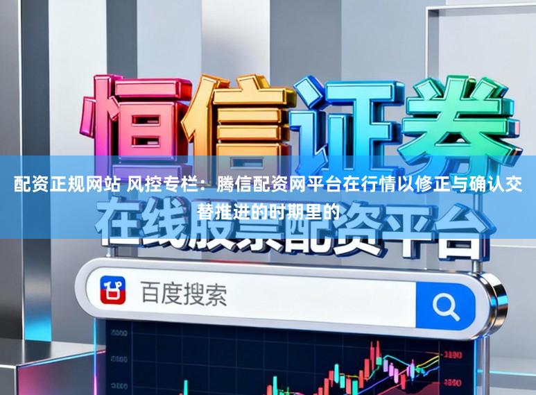 配资正规网站 风控专栏：腾信配资网平台在行情以修正与确认交替推进的时期里的