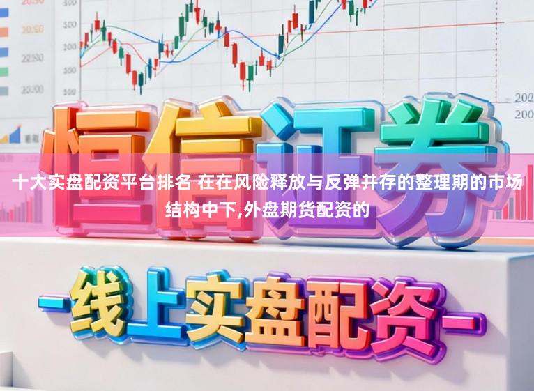 十大实盘配资平台排名 在在风险释放与反弹并存的整理期的市场结构中下，外盘期货配资的