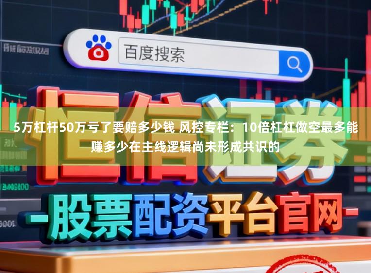 5万杠杆50万亏了要赔多少钱 风控专栏:10倍杠杠做空最多能赚多少在主线逻辑尚未形成共识的