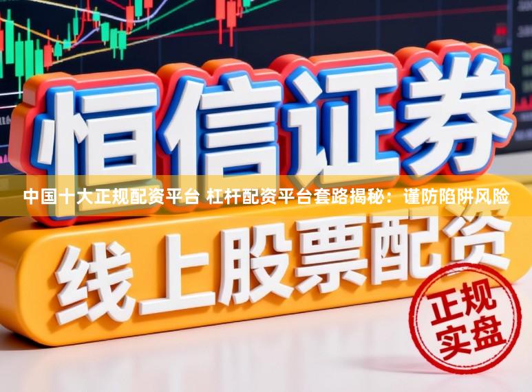 中国十大正规配资平台 杠杆配资平台套路揭秘：谨防陷阱风险