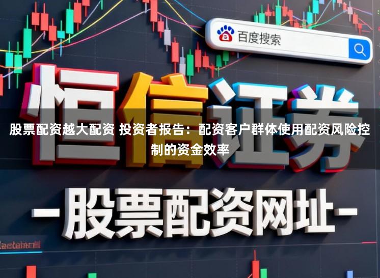 股票配资越大配资 投资者报告：配资客户群体使用配资风险控制的资金效率