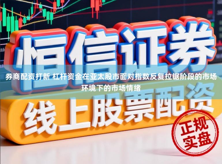券商配资打新 杠杆资金在亚太股市面对指数反复拉锯阶段的市场环境下的市场情绪