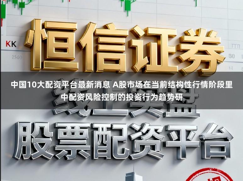 中国10大配资平台最新消息 A股市场在当前结构性行情阶段里中配资风险控制的投资行为趋势研